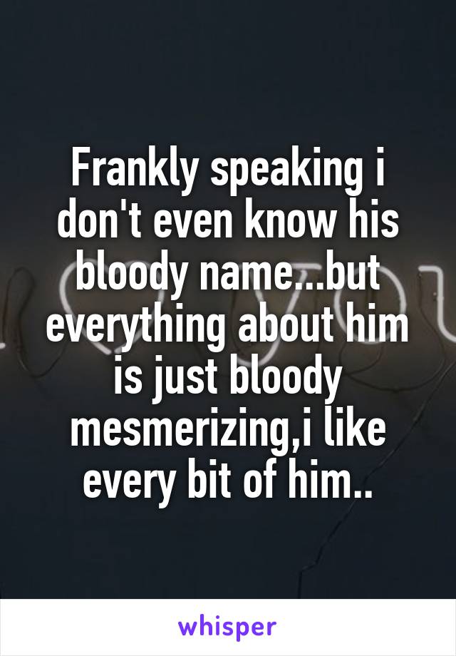 Frankly speaking i don't even know his bloody name...but everything about him is just bloody mesmerizing,i like every bit of him..