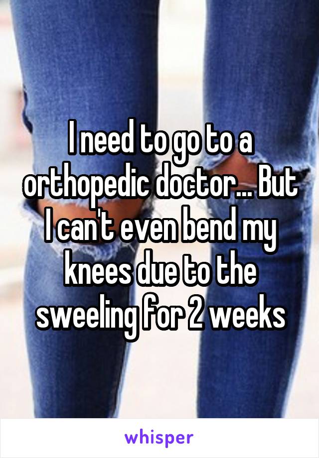 I need to go to a orthopedic doctor... But I can't even bend my knees due to the sweeling for 2 weeks