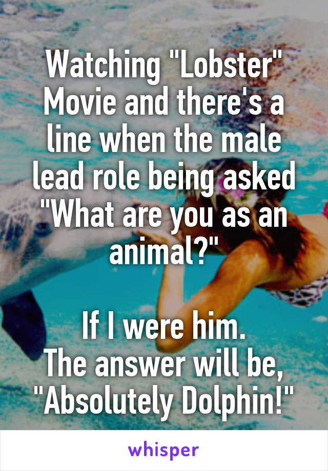 Watching "Lobster" Movie and there's a line when the male lead role being asked "What are you as an animal?"

If I were him.
The answer will be,
"Absolutely Dolphin!"