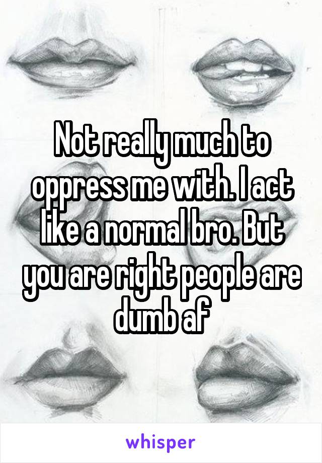 Not really much to oppress me with. I act like a normal bro. But you are right people are dumb af