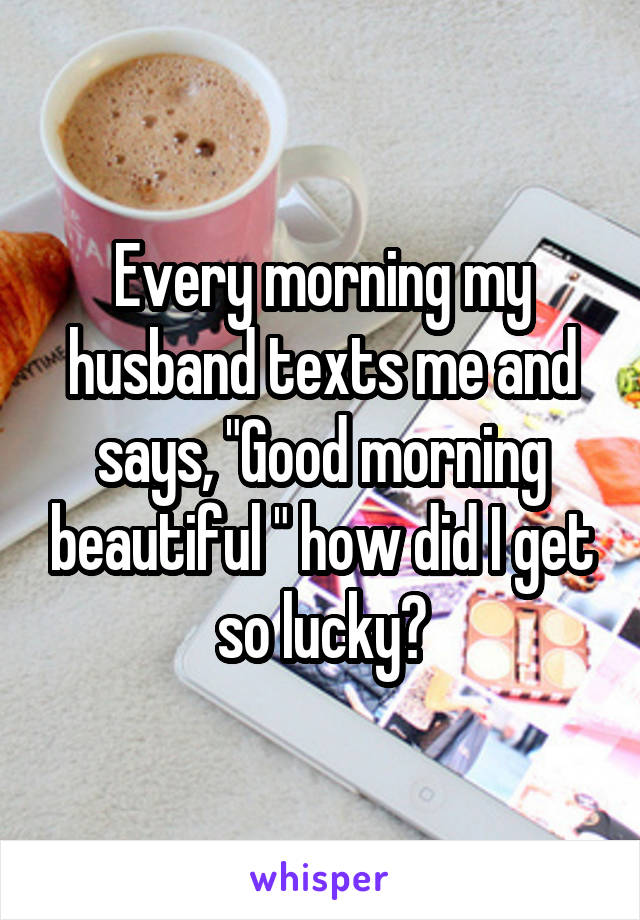 Every morning my husband texts me and says, "Good morning beautiful " how did I get so lucky?