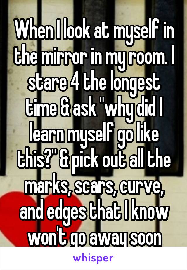 When I look at myself in the mirror in my room. I stare 4 the longest time & ask "why did I learn myself go like this?" & pick out all the marks, scars, curve, and edges that I know won't go away soon