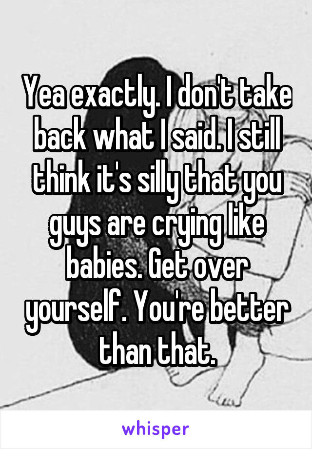 Yea exactly. I don't take back what I said. I still think it's silly that you guys are crying like babies. Get over yourself. You're better than that.