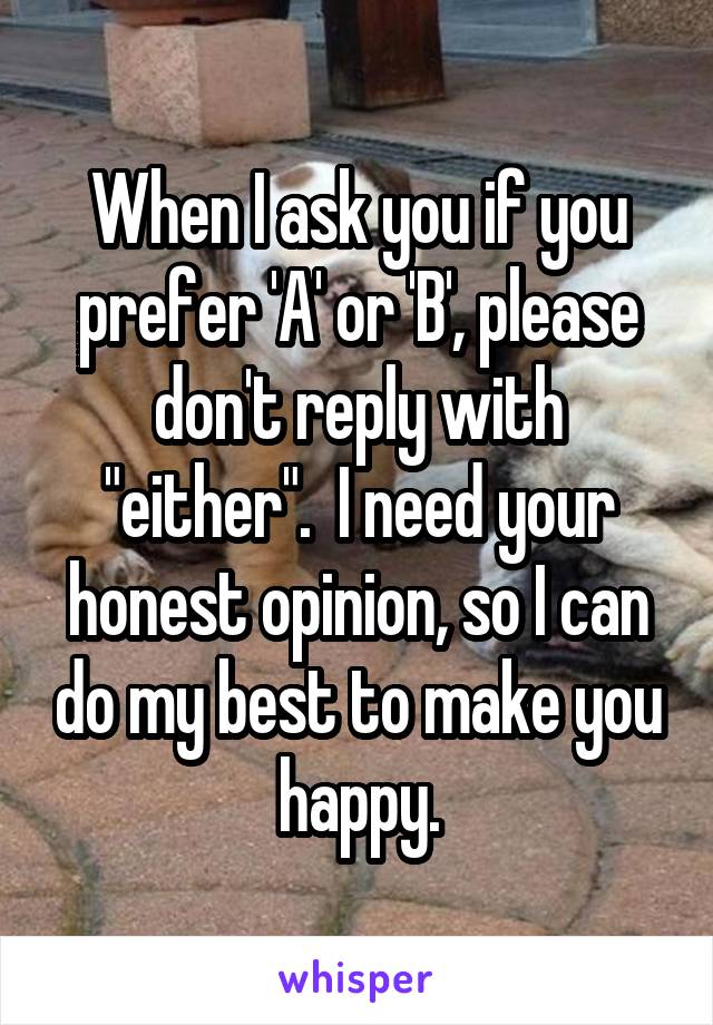 When I ask you if you prefer 'A' or 'B', please don't reply with "either".  I need your honest opinion, so I can do my best to make you happy.