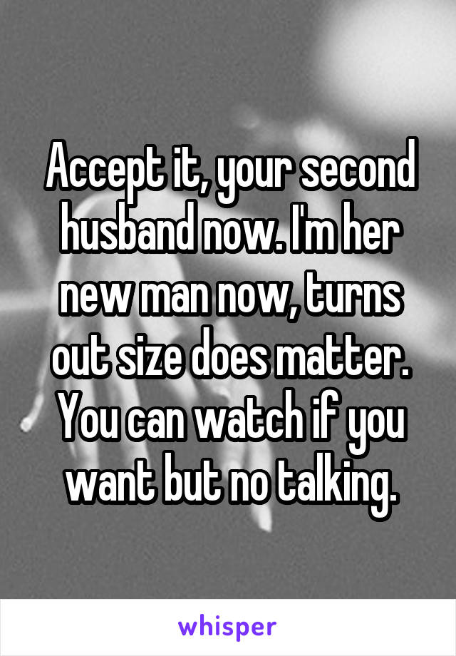 Accept it, your second husband now. I'm her new man now, turns out size does matter. You can watch if you want but no talking.