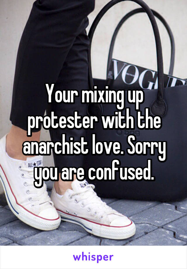 Your mixing up protester with the anarchist love. Sorry you are confused.