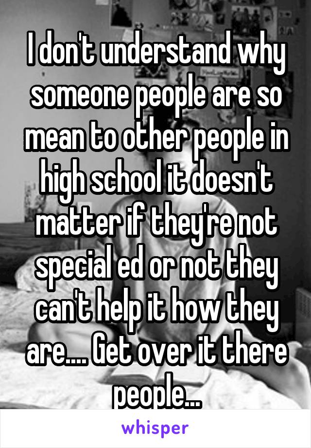 I don't understand why someone people are so mean to other people in high school it doesn't matter if they're not special ed or not they can't help it how they are.... Get over it there people...