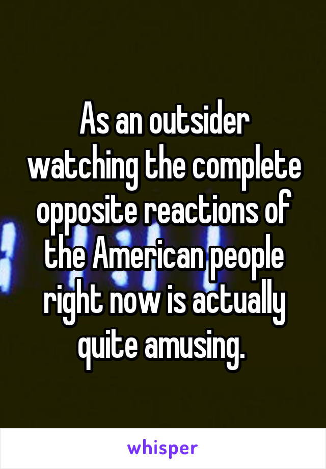 As an outsider watching the complete opposite reactions of the American people right now is actually quite amusing. 