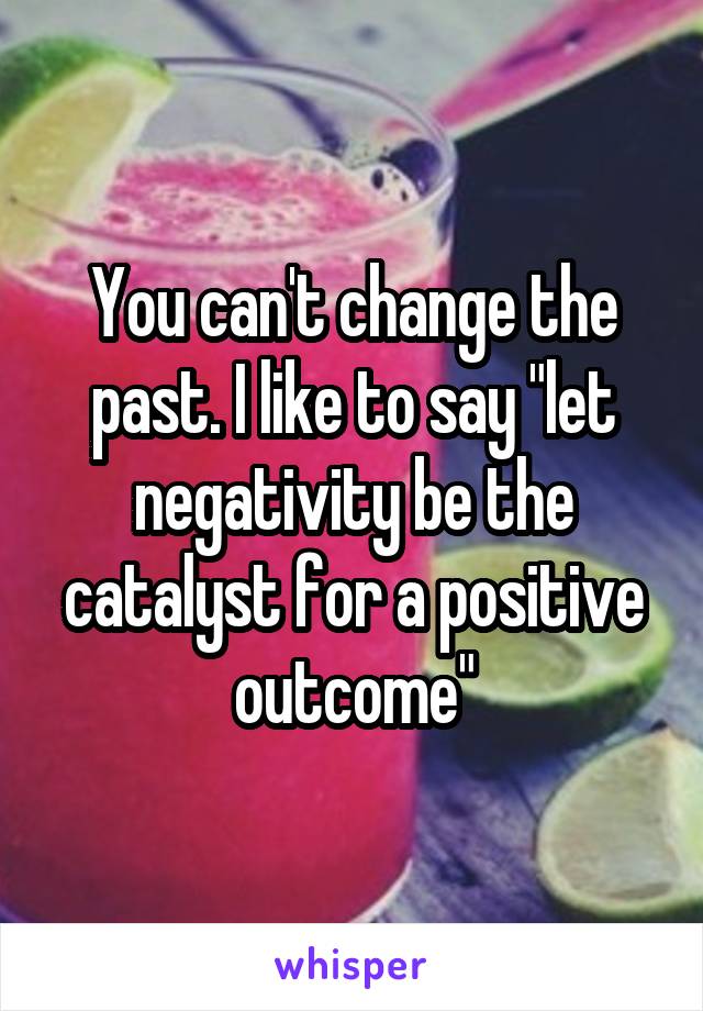 You can't change the past. I like to say "let negativity be the catalyst for a positive outcome"