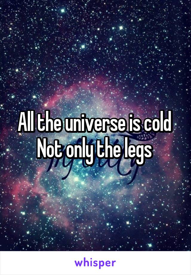 All the universe is cold 
Not only the legs 