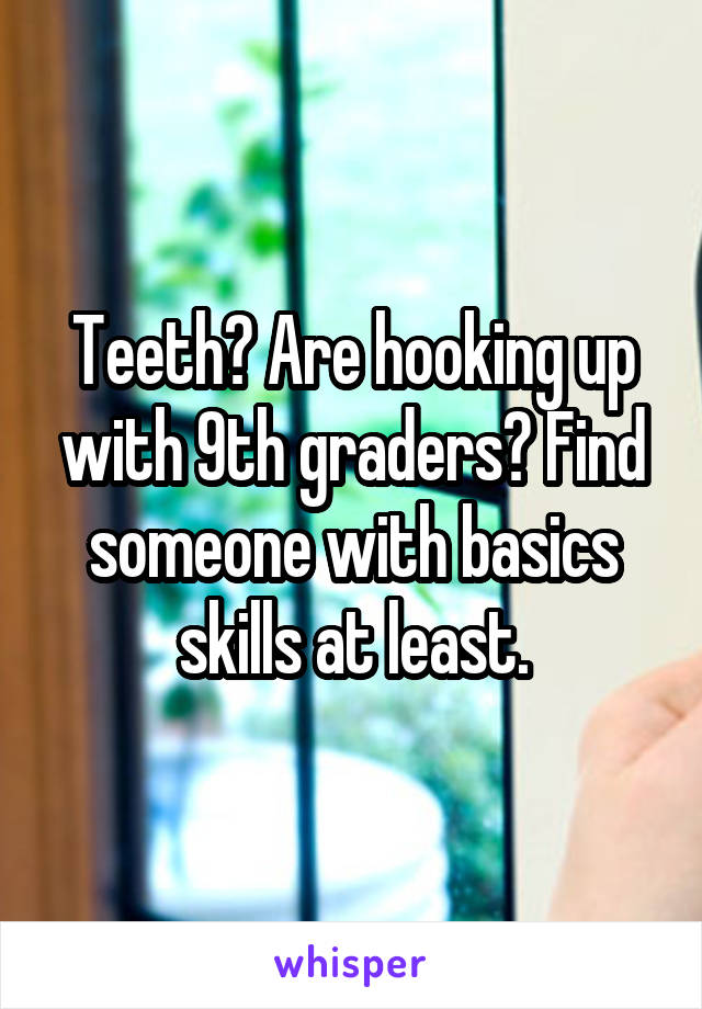 Teeth? Are hooking up with 9th graders? Find someone with basics skills at least.