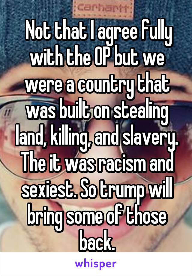  Not that I agree fully with the OP but we were a country that was built on stealing land, killing, and slavery. The it was racism and sexiest. So trump will bring some of those back.