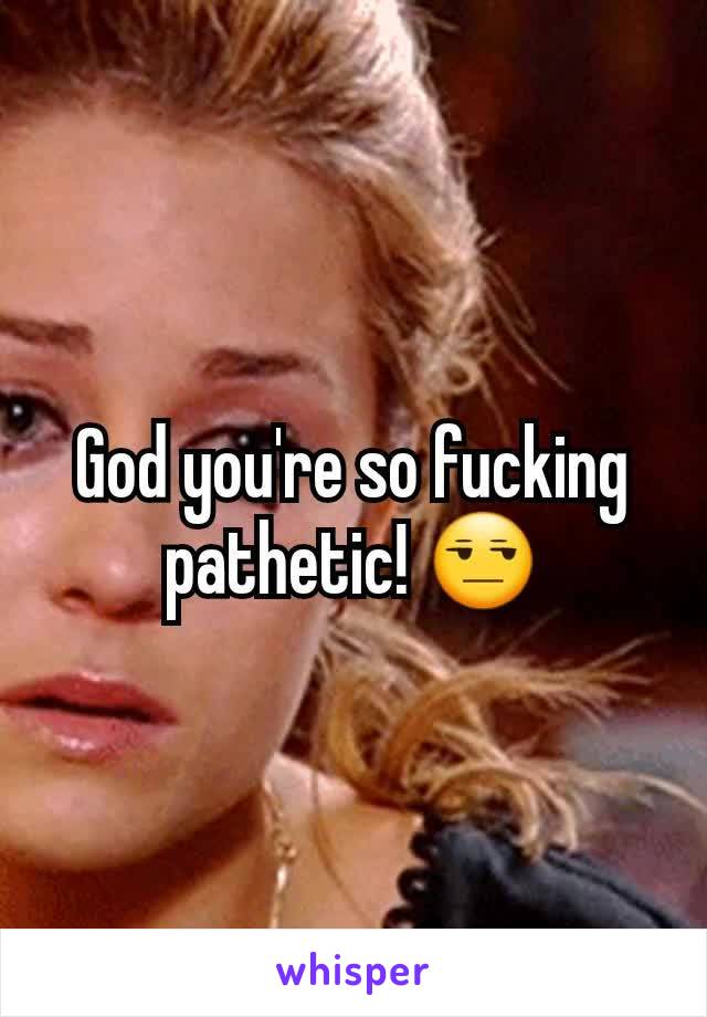 God you're so fucking pathetic! 😒