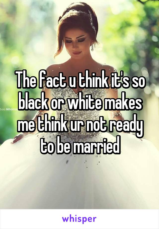 The fact u think it's so black or white makes me think ur not ready to be married