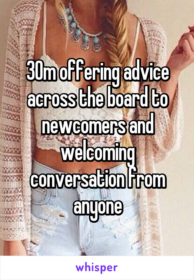 30m offering advice across the board to newcomers and welcoming conversation from anyone