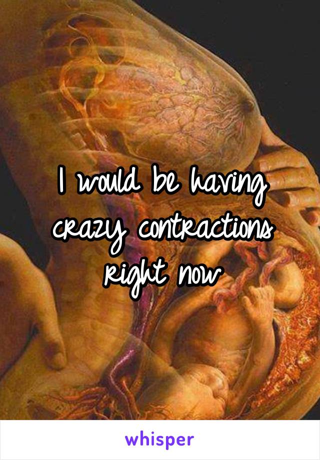 I would be having crazy contractions right now