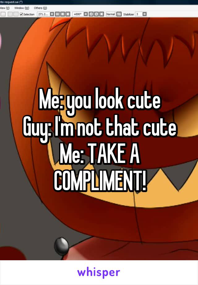 Me: you look cute
Guy: I'm not that cute
Me: TAKE A COMPLIMENT!