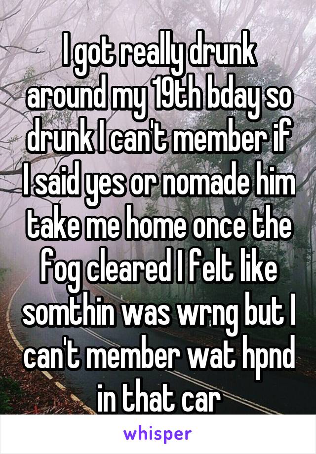 I got really drunk around my 19th bday so drunk I can't member if I said yes or nomade him take me home once the fog cleared I felt like somthin was wrng but I can't member wat hpnd in that car