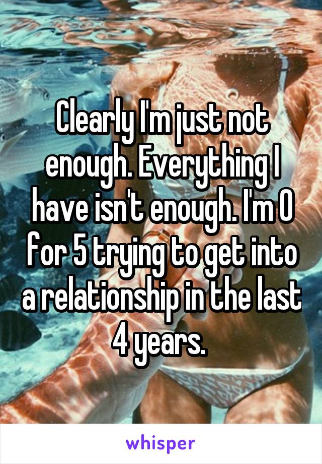 Clearly I'm just not enough. Everything I have isn't enough. I'm 0 for 5 trying to get into a relationship in the last 4 years. 