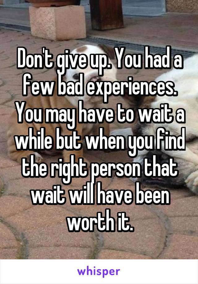 Don't give up. You had a few bad experiences. You may have to wait a while but when you find the right person that wait will have been worth it.