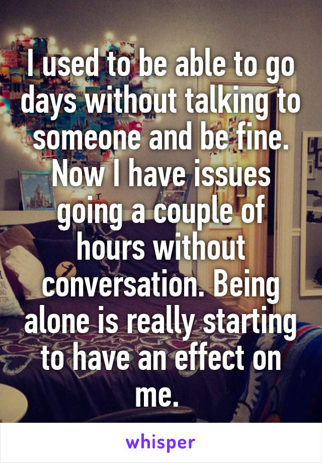 I used to be able to go days without talking to someone and be fine. Now I have issues going a couple of hours without conversation. Being alone is really starting to have an effect on me. 