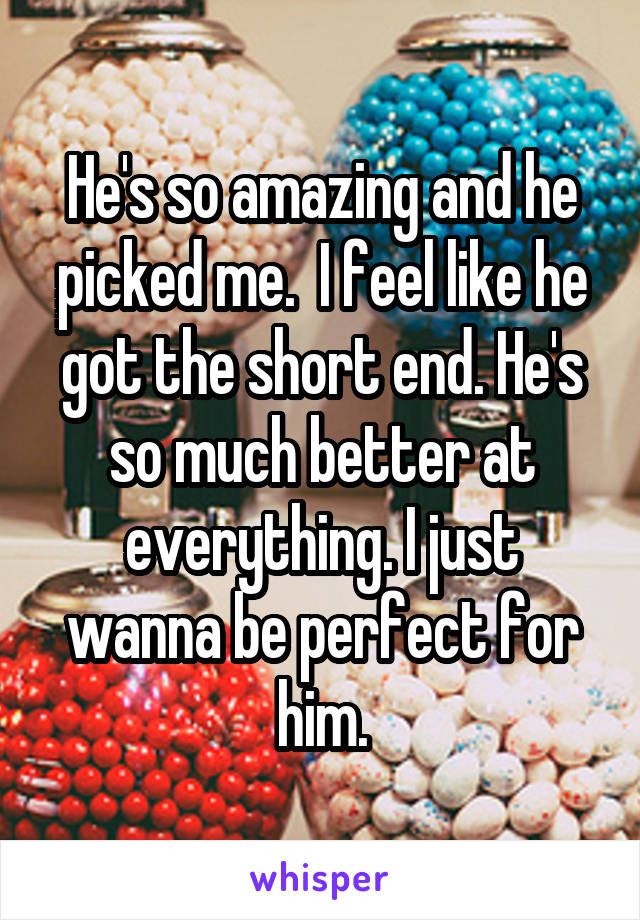 He's so amazing and he picked me.  I feel like he got the short end. He's so much better at everything. I just wanna be perfect for him.