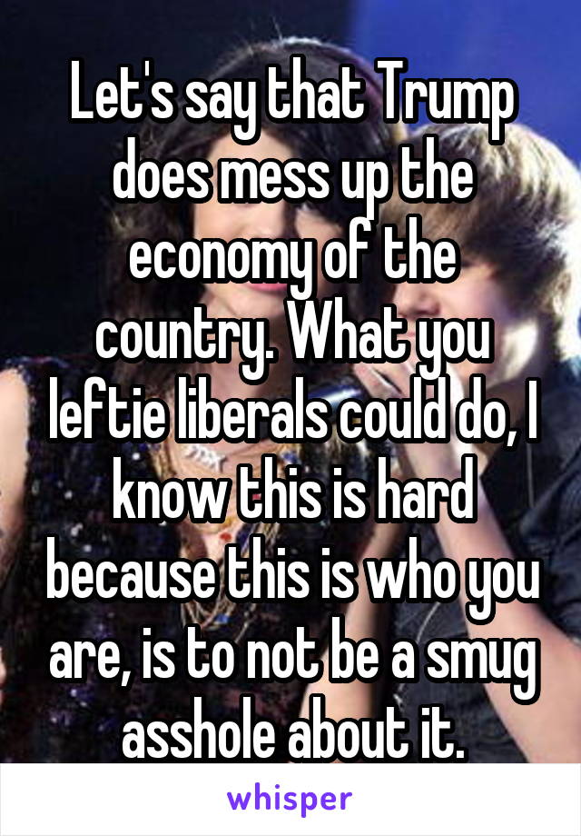 Let's say that Trump does mess up the economy of the country. What you leftie liberals could do, I know this is hard because this is who you are, is to not be a smug asshole about it.