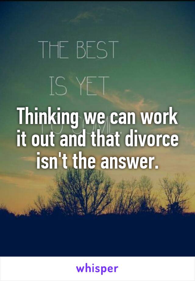 Thinking we can work it out and that divorce isn't the answer.