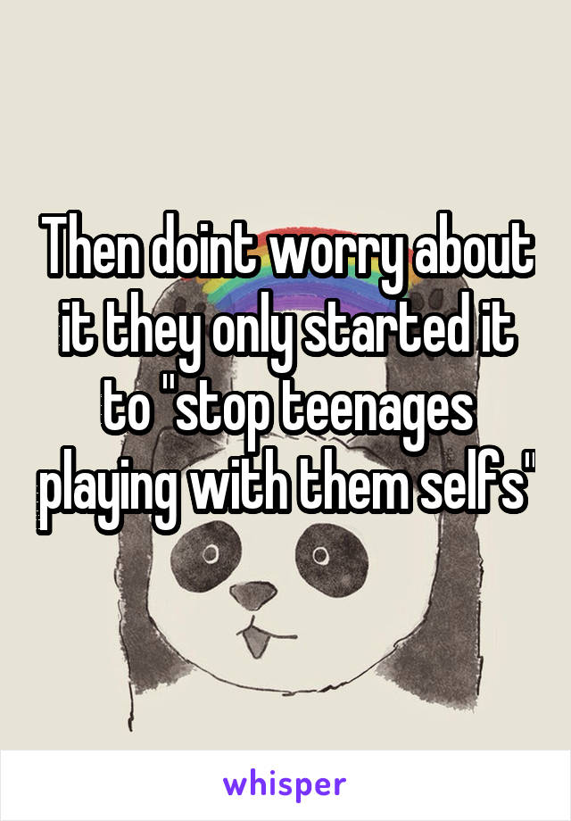 Then doint worry about it they only started it to "stop teenages playing with them selfs"  