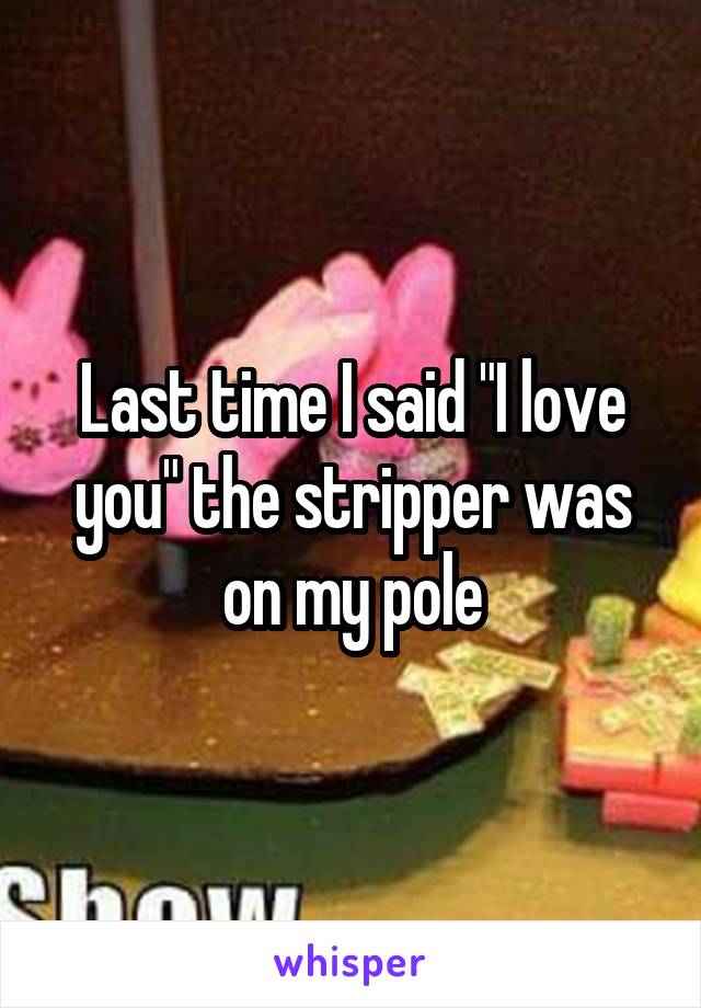 Last time I said "I love you" the stripper was on my pole