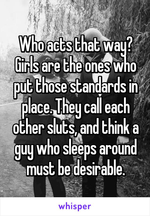 Who acts that way? Girls are the ones who put those standards in place. They call each other sluts, and think a guy who sleeps around must be desirable.