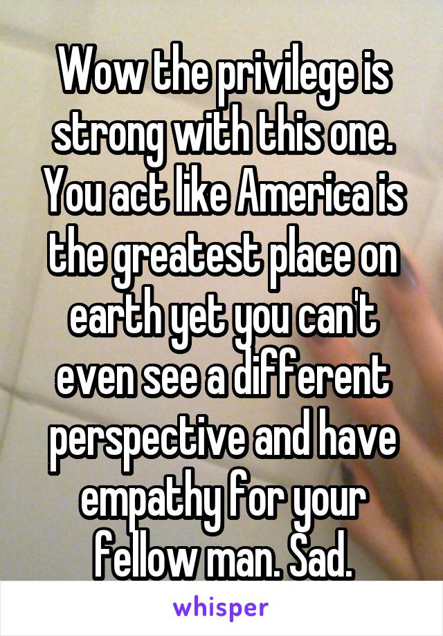 Wow the privilege is strong with this one. You act like America is the greatest place on earth yet you can't even see a different perspective and have empathy for your fellow man. Sad.