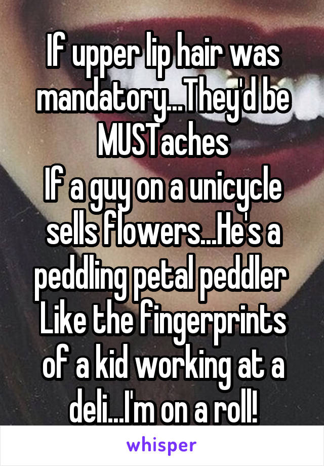 If upper lip hair was mandatory...They'd be MUSTaches
If a guy on a unicycle sells flowers...He's a peddling petal peddler 
Like the fingerprints of a kid working at a deli...I'm on a roll!