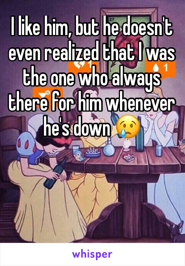 I like him, but he doesn't even realized that I was the one who always there for him whenever he's down 😢