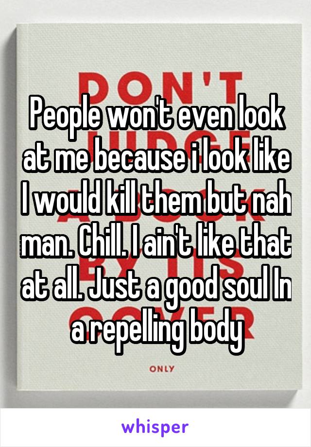 People won't even look at me because i look like I would kill them but nah man. Chill. I ain't like that at all. Just a good soul In a repelling body