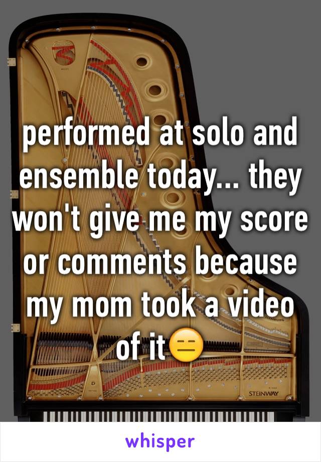 performed at solo and ensemble today... they won't give me my score or comments because my mom took a video of it😑