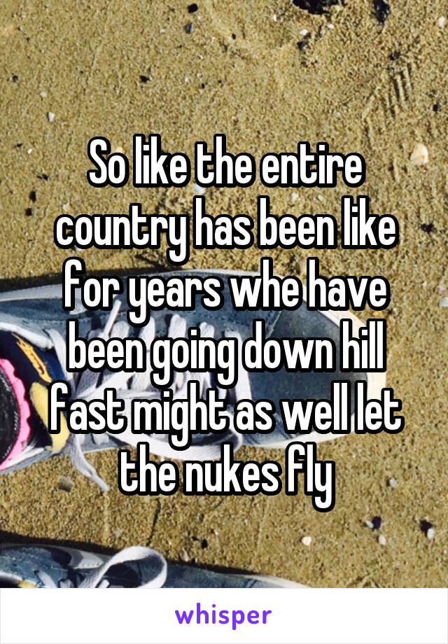 So like the entire country has been like for years whe have been going down hill fast might as well let the nukes fly