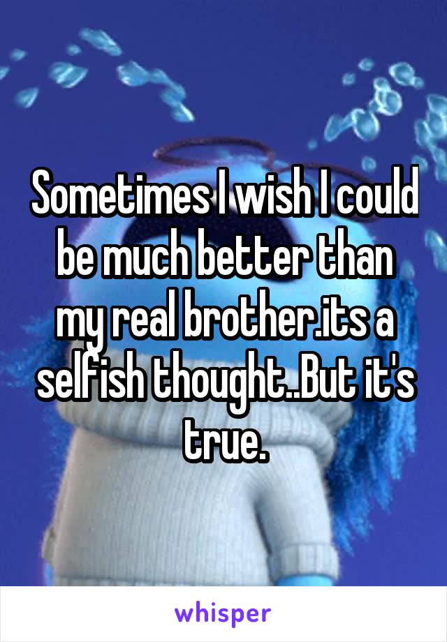 Sometimes I wish I could be much better than my real brother.its a selfish thought..But it's true.