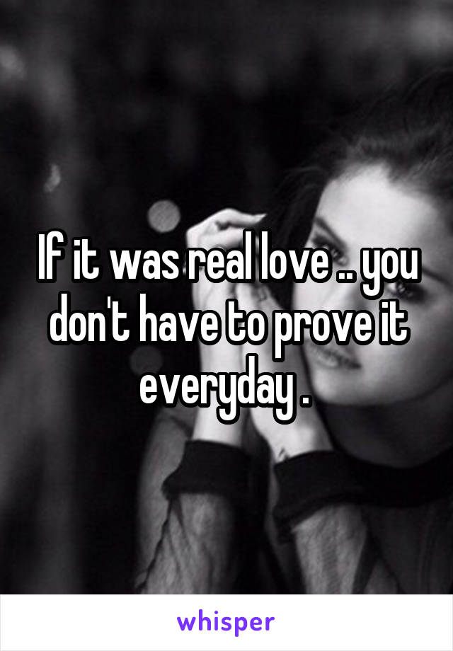 If it was real love .. you don't have to prove it everyday . 