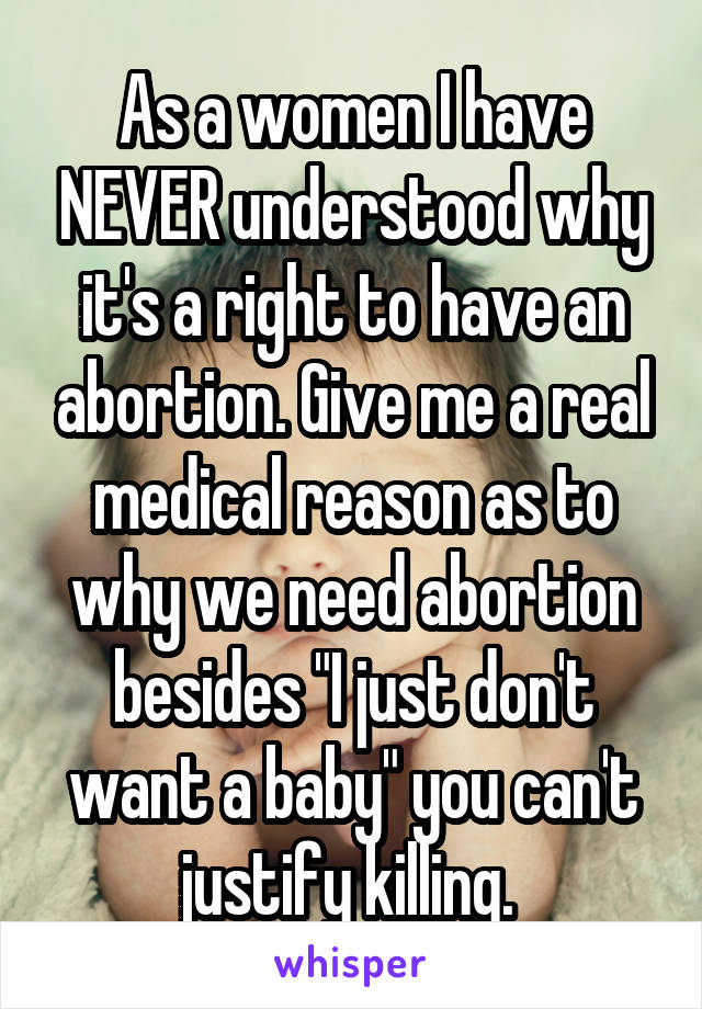 As a women I have NEVER understood why it's a right to have an abortion. Give me a real medical reason as to why we need abortion besides "I just don't want a baby" you can't justify killing. 