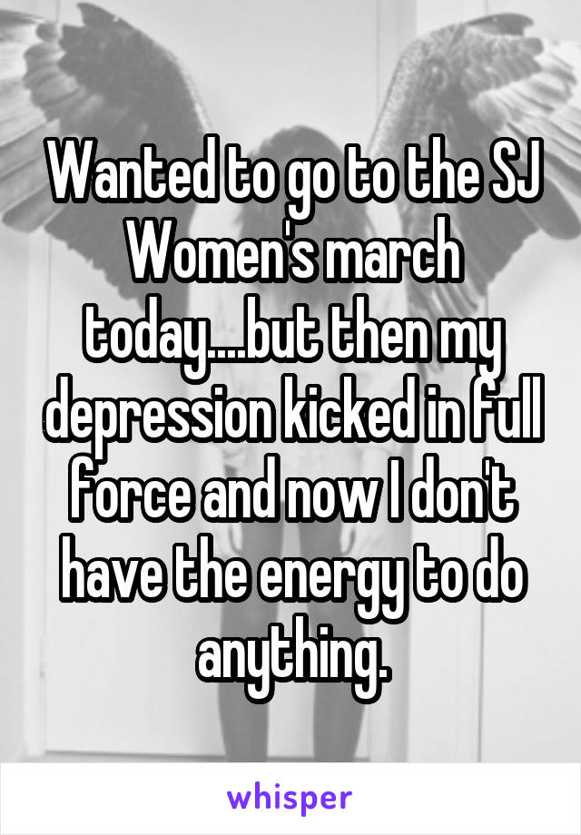 Wanted to go to the SJ Women's march today....but then my depression kicked in full force and now I don't have the energy to do anything.