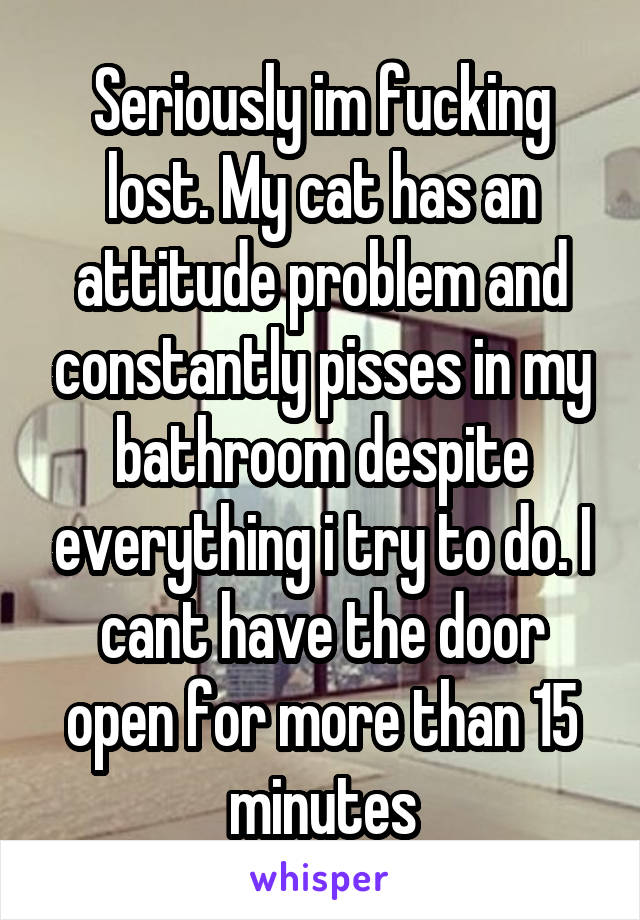 Seriously im fucking lost. My cat has an attitude problem and constantly pisses in my bathroom despite everything i try to do. I cant have the door open for more than 15 minutes