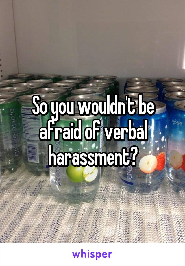 So you wouldn't be afraid of verbal harassment?