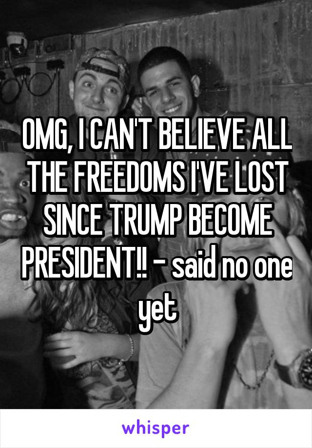 OMG, I CAN'T BELIEVE ALL THE FREEDOMS I'VE LOST SINCE TRUMP BECOME PRESIDENT!! - said no one yet