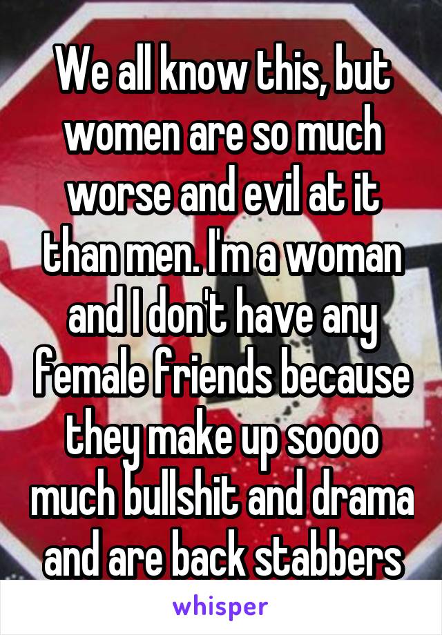 We all know this, but women are so much worse and evil at it than men. I'm a woman and I don't have any female friends because they make up soooo much bullshit and drama and are back stabbers