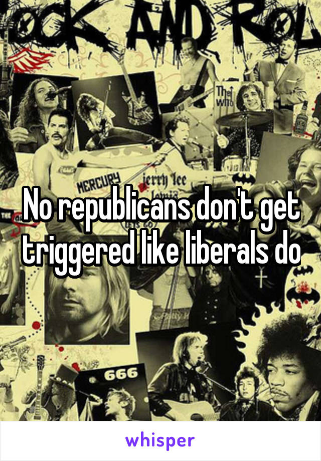 No republicans don't get triggered like liberals do