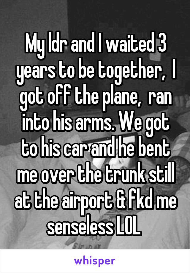 My ldr and I waited 3 years to be together,  I got off the plane,  ran into his arms. We got to his car and he bent me over the trunk still at the airport & fkd me senseless LOL 