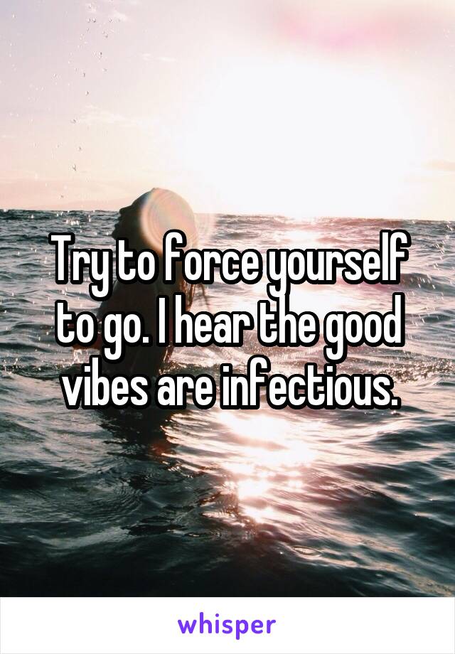 Try to force yourself to go. I hear the good vibes are infectious.