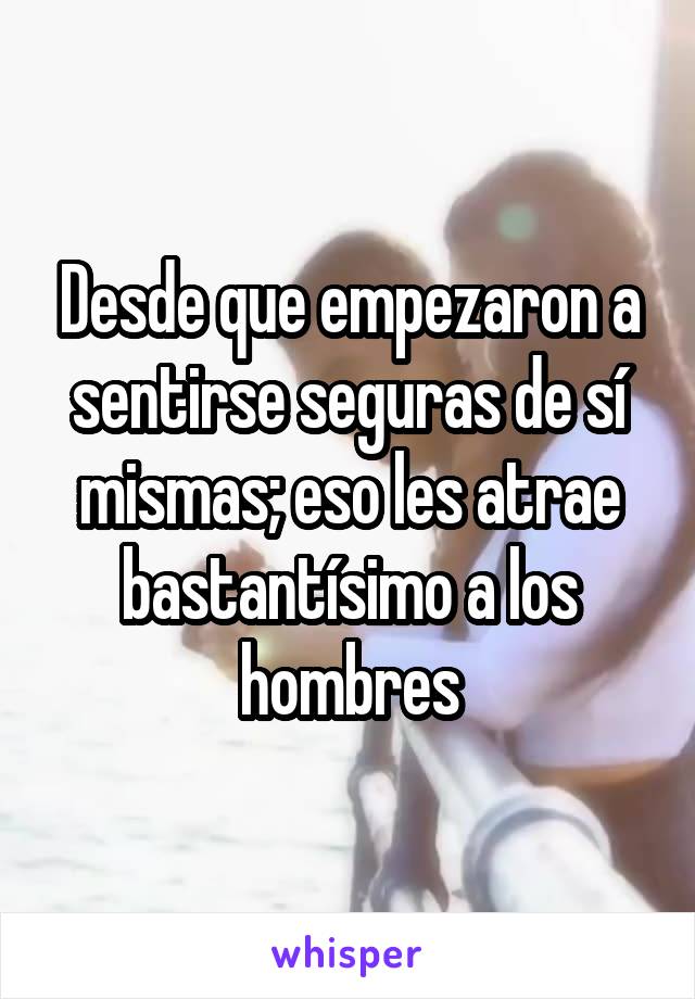 Desde que empezaron a sentirse seguras de sí mismas; eso les atrae bastantísimo a los hombres