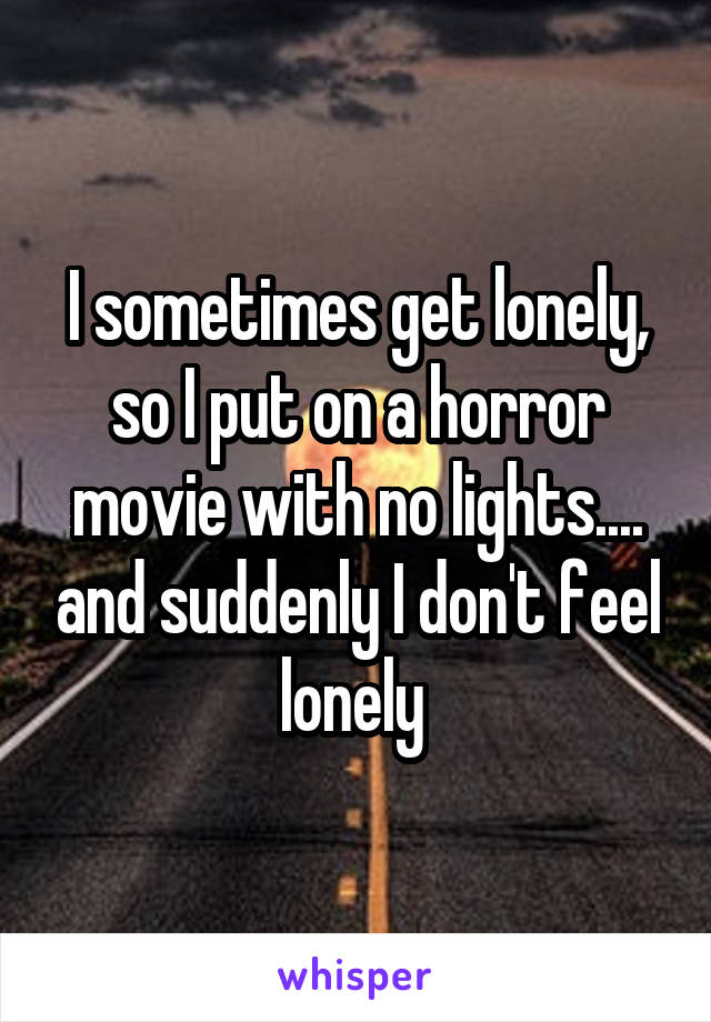 I sometimes get lonely, so I put on a horror movie with no lights.... and suddenly I don't feel lonely 